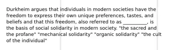 Durkheim argues that individuals in modern societies have the freedom to express their own unique preferences, tastes, and beliefs and that this freedom, also referred to as __________, is the basis of social solidarity in modern society. "the sacred and the profane" "mechanical solidarity" "organic solidarity" "the cult of the individual"