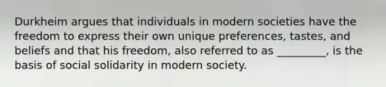 Durkheim argues that individuals in modern societies have the freedom to express their own unique preferences, tastes, and beliefs and that his freedom, also referred to as _________, is the basis of social solidarity in modern society.