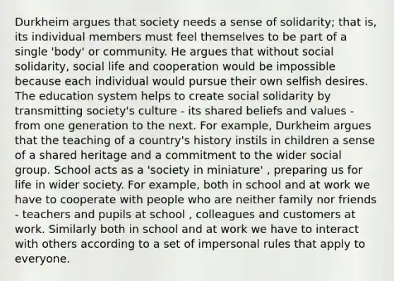 Durkheim argues that society needs a sense of solidarity; that is, its individual members must feel themselves to be part of a single 'body' or community. He argues that without social solidarity, social life and cooperation would be impossible because each individual would pursue their own selfish desires. The education system helps to create social solidarity by transmitting society's culture - its shared beliefs and values - from one generation to the next. For example, Durkheim argues that the teaching of a country's history instils in children a sense of a shared heritage and a commitment to the wider social group. School acts as a 'society in miniature' , preparing us for life in wider society. For example, both in school and at work we have to cooperate with people who are neither family nor friends - teachers and pupils at school , colleagues and customers at work. Similarly both in school and at work we have to interact with others according to a set of impersonal rules that apply to everyone.