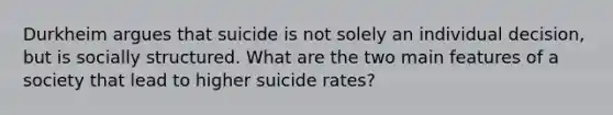 Durkheim argues that suicide is not solely an individual decision, but is socially structured. What are the two main features of a society that lead to higher suicide rates?