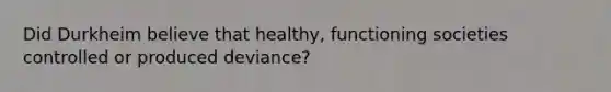 Did Durkheim believe that healthy, functioning societies controlled or produced deviance?