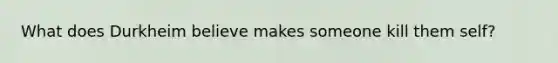 What does Durkheim believe makes someone kill them self?