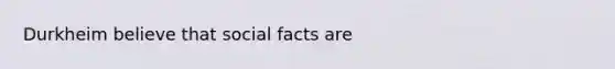 Durkheim believe that social facts are