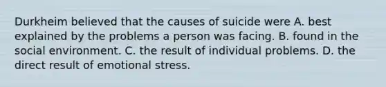 Durkheim believed that the causes of suicide were A. best explained by the problems a person was facing. B. found in the social environment. C. the result of individual problems. D. the direct result of emotional stress.