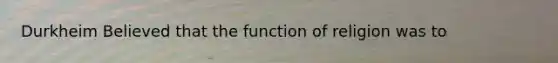 Durkheim Believed that the function of religion was to