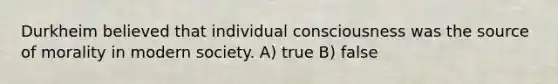 Durkheim believed that individual consciousness was the source of morality in modern society. A) true B) false