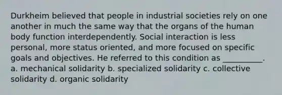 Durkheim believed that people in industrial societies rely on one another in much the same way that the organs of the human body function interdependently. Social interaction is less personal, more status oriented, and more focused on specific goals and objectives. He referred to this condition as __________. a. mechanical solidarity b. specialized solidarity c. collective solidarity d. organic solidarity