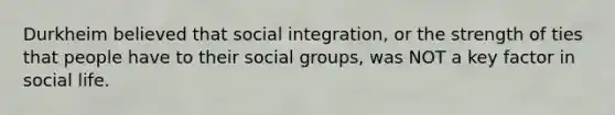 Durkheim believed that social integration, or the strength of ties that people have to their social groups, was NOT a key factor in social life.