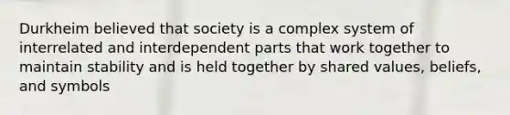 Durkheim believed that society is a complex system of interrelated and interdependent parts that work together to maintain stability and is held together by shared values, beliefs, and symbols