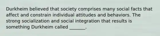 Durkheim believed that society comprises many social facts that affect and constrain individual attitudes and behaviors. The strong socialization and social integration that results is something Durkheim called _______.