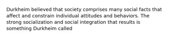 Durkheim believed that society comprises many social facts that affect and constrain individual attitudes and behaviors. The strong socialization and social integration that results is something Durkheim called