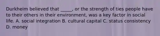 Durkheim believed that _____, or the strength of ties people have to their others in their environment, was a key factor in social life. A. social integration B. cultural capital C. status consistency D. money