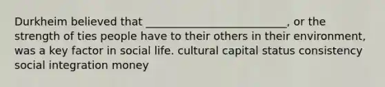 Durkheim believed that __________________________, or the strength of ties people have to their others in their environment, was a key factor in social life. cultural capital status consistency social integration money