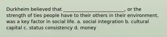 Durkheim believed that __________________________, or the strength of ties people have to their others in their environment, was a key factor in social life. a. social integration b. cultural capital c. status consistency d. money