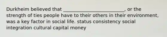 Durkheim believed that __________________________, or the strength of ties people have to their others in their environment, was a key factor in social life. status consistency social integration cultural capital money