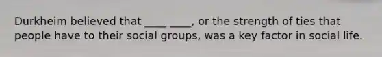 Durkheim believed that ____ ____, or the strength of ties that people have to their social groups, was a key factor in social life.