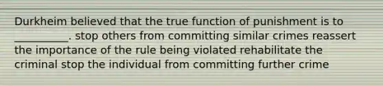 Durkheim believed that the true function of punishment is to __________. stop others from committing similar crimes reassert the importance of the rule being violated rehabilitate the criminal stop the individual from committing further crime