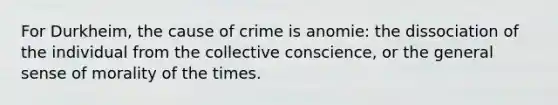 For Durkheim, the cause of crime is anomie: the dissociation of the individual from the collective conscience, or the general sense of morality of the times.