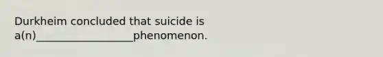 Durkheim concluded that suicide is a(n)__________________phenomenon.