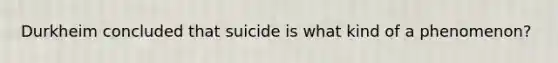 Durkheim concluded that suicide is what kind of a phenomenon?