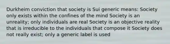 Durkheim conviction that society is Sui generic means: Society only exists within the confines of the mind Society is an unreality; only individuals are real Society is an objective reality that is irreducible to the individuals that compose it Society does not really exist; only a generic label is used