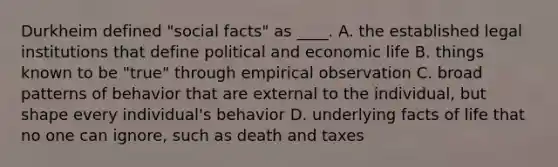 Durkheim defined "social facts" as ____. A. the established legal institutions that define political and economic life B. things known to be "true" through empirical observation C. broad patterns of behavior that are external to the individual, but shape every individual's behavior D. underlying facts of life that no one can ignore, such as death and taxes