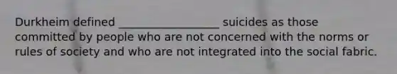 Durkheim defined __________________ suicides as those committed by people who are not concerned with the norms or rules of society and who are not integrated into the social fabric.