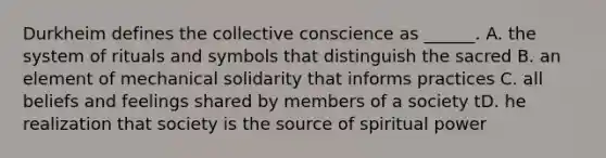 Durkheim defines the collective conscience as ______. A. the system of rituals and symbols that distinguish the sacred B. an element of mechanical solidarity that informs practices C. all beliefs and feelings shared by members of a society tD. he realization that society is the source of spiritual power