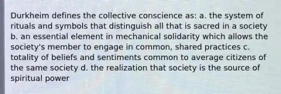 Durkheim defines the collective conscience as: a. the system of rituals and symbols that distinguish all that is sacred in a society b. an essential element in mechanical solidarity which allows the society's member to engage in common, shared practices c. totality of beliefs and sentiments common to average citizens of the same society d. the realization that society is the source of spiritual power