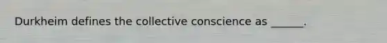 Durkheim defines the collective conscience as ______.