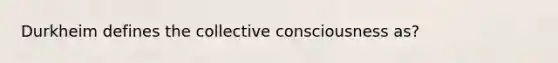 Durkheim defines the collective consciousness as?