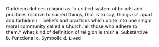 Durkheim defines religion as "a unified system of beliefs and practices relative to sacred things, that is to say, things set apart and forbidden -- beliefs and practices which unite into one single moral community called a Church, all those who adhere to them." What kind of definition of religion is this? a. Substantive b. Functional c. Symbolic d. Lived