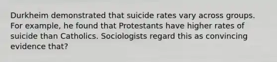 Durkheim demonstrated that suicide rates vary across groups. For example, he found that Protestants have higher rates of suicide than Catholics. Sociologists regard this as convincing evidence that?