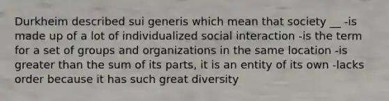 Durkheim described sui generis which mean that society __ -is made up of a lot of individualized social interaction -is the term for a set of groups and organizations in the same location -is greater than the sum of its parts, it is an entity of its own -lacks order because it has such great diversity