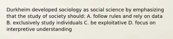 Durkheim developed sociology as social science by emphasizing that the study of society should: A. follow rules and rely on data B. exclusively study individuals C. be exploitative D. focus on interpretive understanding