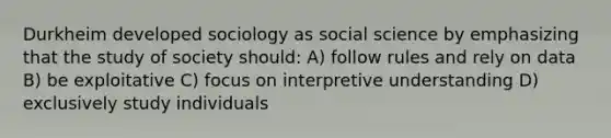 Durkheim developed sociology as social science by emphasizing that the study of society should: A) follow rules and rely on data B) be exploitative C) focus on interpretive understanding D) exclusively study individuals