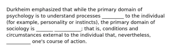 Durkheim emphasized that while the primary domain of psychology is to understand processes _________ to the individual (for example, personality or instincts), the primary domain of sociology is _______ ___________; that is, conditions and circumstances external to the individual that, nevertheless, __________ one's course of action.