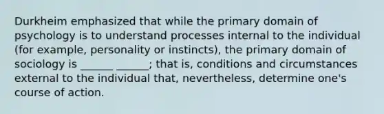 Durkheim emphasized that while the primary domain of psychology is to understand processes internal to the individual (for example, personality or instincts), the primary domain of sociology is ______ ______; that is, conditions and circumstances external to the individual that, nevertheless, determine one's course of action.