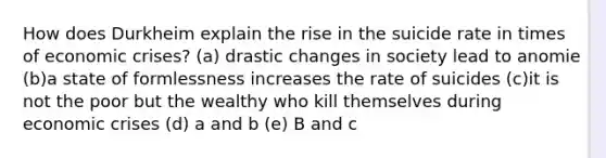 How does Durkheim explain the rise in the suicide rate in times of economic crises? (a) drastic changes in society lead to anomie (b)a state of formlessness increases the rate of suicides (c)it is not the poor but the wealthy who kill themselves during economic crises (d) a and b (e) B and c