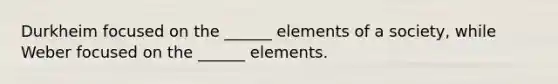 Durkheim focused on the ______ elements of a society, while Weber focused on the ______ elements.