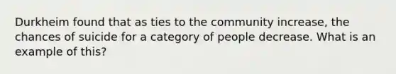 Durkheim found that as ties to the community increase, the chances of suicide for a category of people decrease. What is an example of this?