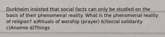 Durkheim insisted that social facts can only be studied on the basis of their phenomenal reality. What is the phenomenal reality of religion? a)Rituals of worship (prayer) b)Social solidarity c)Anomie d)Things