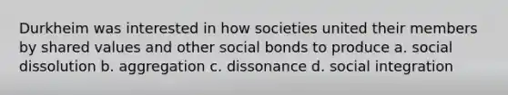 Durkheim was interested in how societies united their members by shared values and other social bonds to produce a. social dissolution b. aggregation c. dissonance d. social integration