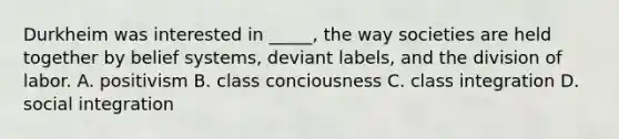 Durkheim was interested in _____, the way societies are held together by belief systems, deviant labels, and the division of labor. A. positivism B. class conciousness C. class integration D. social integration