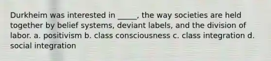 Durkheim was interested in _____, the way societies are held together by belief systems, deviant labels, and the division of labor. a. positivism b. class consciousness c. class integration d. social integration