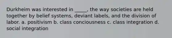 Durkheim was interested in _____, the way societies are held together by belief systems, deviant labels, and the division of labor. a. positivism b. class conciousness c. class integration d. social integration