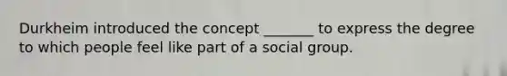 Durkheim introduced the concept _______ to express the degree to which people feel like part of a social group.