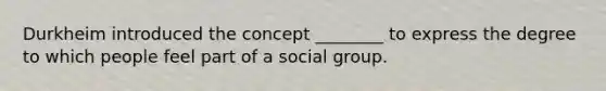 Durkheim introduced the concept ________ to express the degree to which people feel part of a social group.