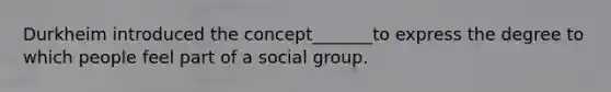 Durkheim introduced the concept_______to express the degree to which people feel part of a social group.