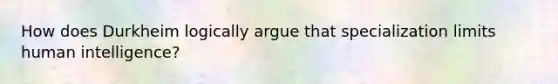 How does Durkheim logically argue that specialization limits human intelligence?